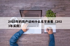 2023年的房产证叫什么名字来着（2023年买房）