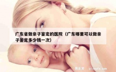 广东省做亲子鉴定的医院（广东哪里可以做亲子鉴定多少钱一次）