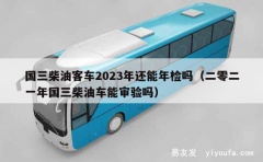 国三柴油客车2023年还能年检吗（二零二一年国三柴油车能审验