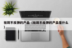 祛斑不反弹的产品（祛斑不反弹的产品是什么）