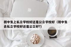 初中生上私立学校好还是公立学校好（初中生去私立学校好还是公立