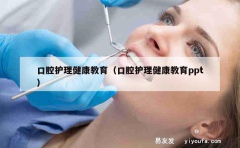 口腔护理健康教育（口腔护理健康教育ppt）