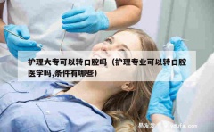 护理大专可以转口腔吗（护理专业可以转口腔医学吗,条件有哪些）