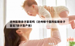 沧州能做亲子鉴定吗（沧州哪个医院能做亲子鉴定?孩子落户用）