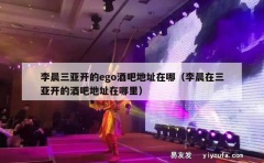 李晨三亚开的ego酒吧地址在哪（李晨在三亚开的酒吧地址在哪里