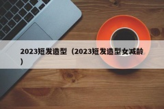 2023短发造型（2023短发造型女减龄）