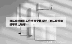 丽江婚纱摄影工作室哪个比较好（丽江婚纱拍摄哪家比较好）