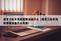 报考三轮车驾照需要准备什么（报考三轮车驾照需要准备什么东西）