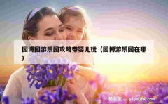 园博园游乐园攻略带婴儿玩（园博游乐园在哪）