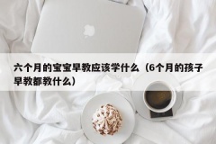 六个月的宝宝早教应该学什么（6个月的孩子早教都教什么）