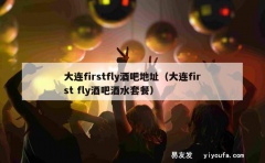 大连firstfly酒吧地址（大连first fly酒吧酒水