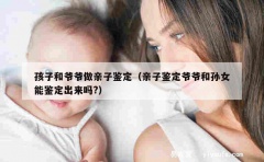 孩子和爷爷做亲子鉴定（亲子鉴定爷爷和孙女能鉴定出来吗?）