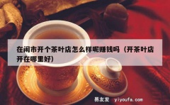 在闹市开个茶叶店怎么样呢赚钱吗（开茶叶店开在哪里好）