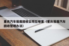 重庆汽车报废回收公司在哪里（重庆报废汽车回收管理办法）