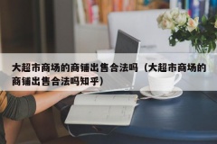 大超市商场的商铺出售合法吗（大超市商场的商铺出售合法吗知乎）