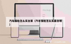 汽车保险怎么买合算（汽车保险怎么买最合理）