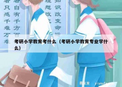 考研小学教育考什么（考研小学教育专业学什么）