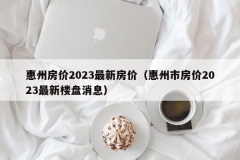 惠州房价2023最新房价（惠州市房价2023最新楼盘消息）