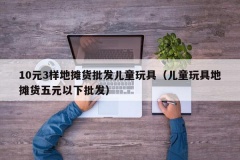 10元3样地摊货批发儿童玩具（儿童玩具地摊货五元以下批发）