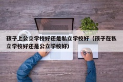 孩子上公立学校好还是私立学校好（孩子在私立学校好还是公立学校