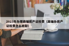 2023年办理商铺房产证税费（商铺办房产证税费怎么收取）