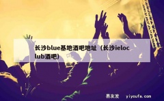 长沙blue基地酒吧地址（长沙ieloclub酒吧）