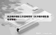 长沙婚纱摄影工作室哪家好（长沙婚纱摄影基地有哪些）