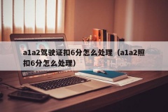 a1a2驾驶证扣6分怎么处理（a1a2照扣6分怎么处理）