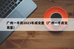 广州一手房2023年成交量（广州一手房交易量）