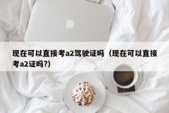 现在可以直接考a2驾驶证吗（现在可以直接考a2证吗?）