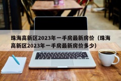 珠海高新区2023年一手房最新房价（珠海高新区2023年一手