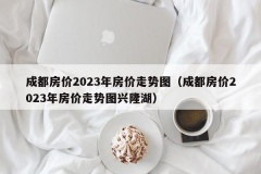 成都房价2023年房价走势图（成都房价2023年房价走势图兴