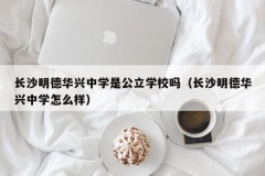 长沙明德华兴中学是公立学校吗（长沙明德华兴中学怎么样）