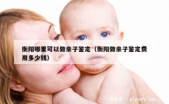 衡阳哪里可以做亲子鉴定（衡阳做亲子鉴定费用多少钱）