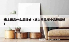 床上用品什么品牌好（床上用品哪个品牌最好）