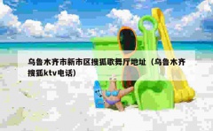 乌鲁木齐市新市区搜狐歌舞厅地址（乌鲁木齐搜狐ktv电话）