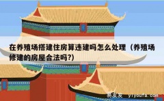 在养殖场搭建住房算违建吗怎么处理（养殖场修建的房屋合法吗?）