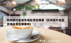 杭州茶叶包装市场批发在哪里（杭州茶叶包装市场批发在哪里啊）