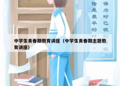 中学生青春期教育讲座（中学生青春期主题教育讲座）