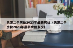 天津二手房价2023年最新房价（天津二手房价2023年最新房