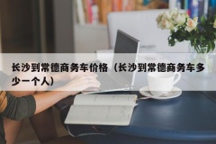 长沙到常德商务车价格（长沙到常德商务车多少一个人）