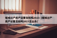 姐妹过户房产证要交税吗2023（姐妹过户房产证要交税吗202