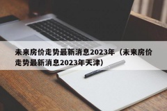 未来房价走势最新消息2023年（未来房价走势最新消息2023