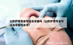 口腔护理专业可以当牙医吗（口腔护理专业可以当牙医吗女生）