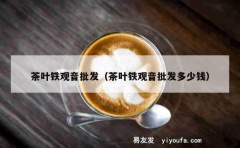 茶叶铁观音批发（茶叶铁观音批发多少钱）