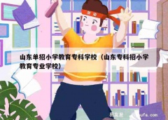 山东单招小学教育专科学校（山东专科招小学教育专业学校）