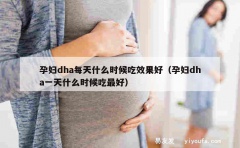 孕妇dha每天什么时候吃效果好（孕妇dha一天什么时候吃最好