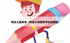 叛逆儿童教育（叛逆小孩教育学校有哪些）