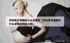 孕妇怀孕初期吃什么水果好（孕妇怀孕初期吃什么水果好对胎儿好）