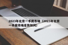 2023年北京一手房市场（2023年北京一手房市场走势如何）